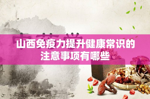 山西免疫力提升健康常识的注意事项有哪些
