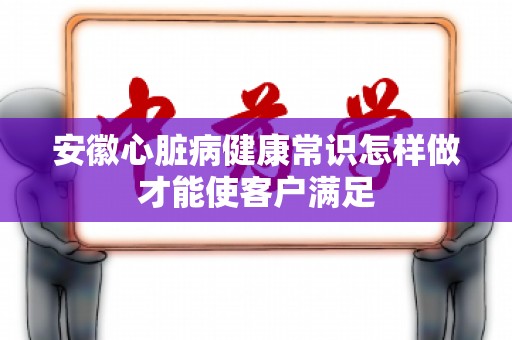安徽心脏病健康常识怎样做才能使客户满足