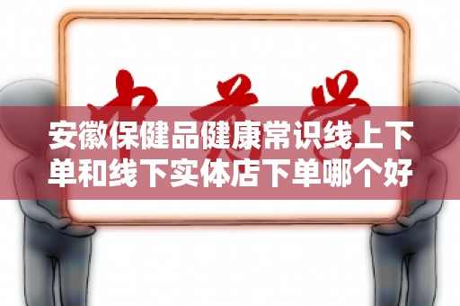 安徽保健品健康常识线上下单和线下实体店下单哪个好？