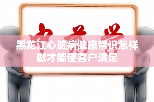 黑龙江心脏病健康常识怎样做才能使客户满足