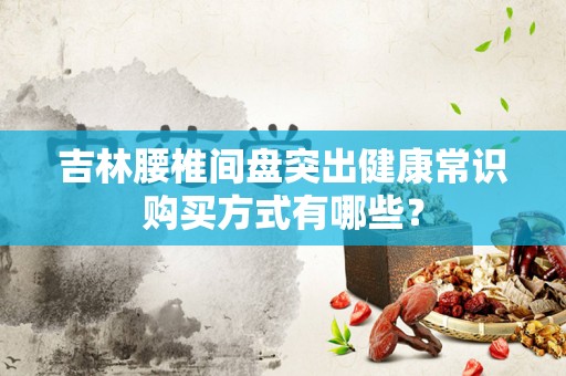 吉林腰椎间盘突出健康常识购买方式有哪些？