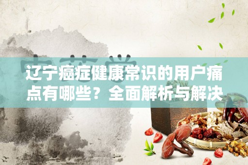 辽宁癌症健康常识的用户痛点有哪些？全面解析与解决方案