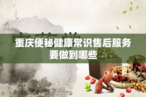 重庆便秘健康常识售后服务要做到哪些
