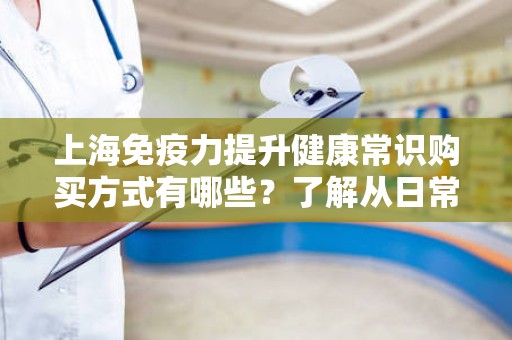 上海免疫力提升健康常识购买方式有哪些？了解从日常保健到购买途径的方方面面