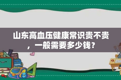 山东高血压健康常识贵不贵，一般需要多少钱？