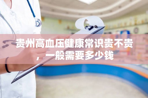 贵州高血压健康常识贵不贵，一般需要多少钱