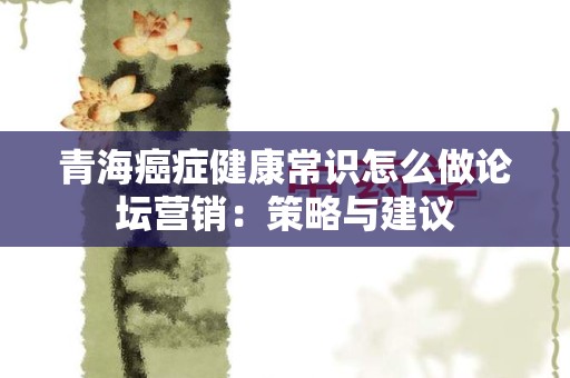 青海癌症健康常识怎么做论坛营销：策略与建议