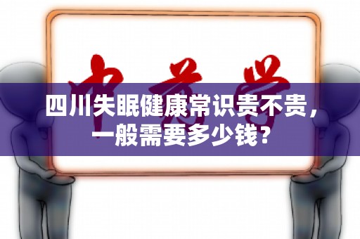 四川失眠健康常识贵不贵，一般需要多少钱？