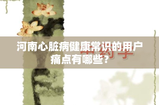河南心脏病健康常识的用户痛点有哪些？