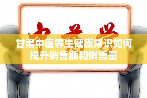 甘肃中医养生健康常识如何提升销售额和销售量