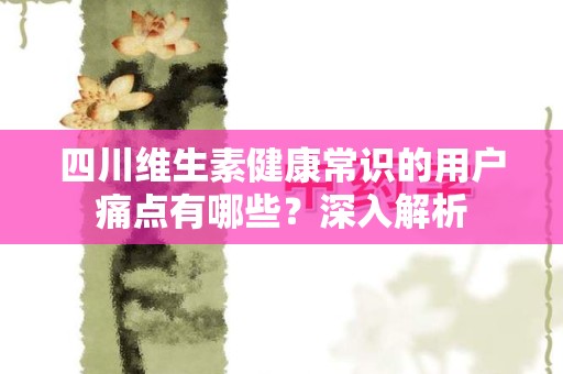四川维生素健康常识的用户痛点有哪些？深入解析