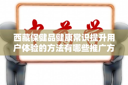 西藏保健品健康常识提升用户体验的方法有哪些推广方式有哪些