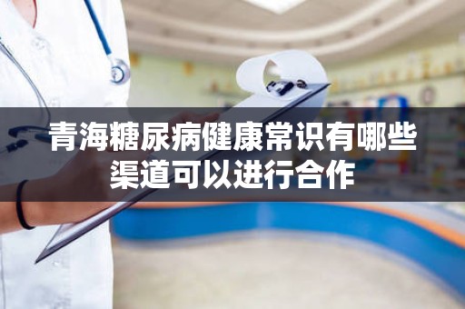 青海糖尿病健康常识有哪些渠道可以进行合作