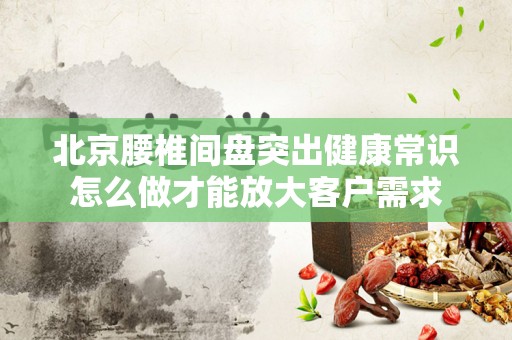 北京腰椎间盘突出健康常识怎么做才能放大客户需求