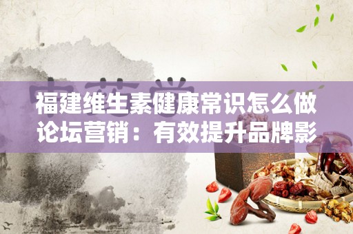 福建维生素健康常识怎么做论坛营销：有效提升品牌影响力