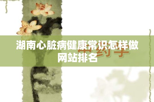 湖南心脏病健康常识怎样做网站排名