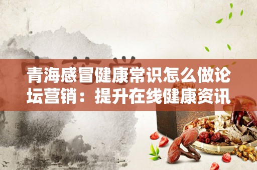 青海感冒健康常识怎么做论坛营销：提升在线健康资讯的影响力