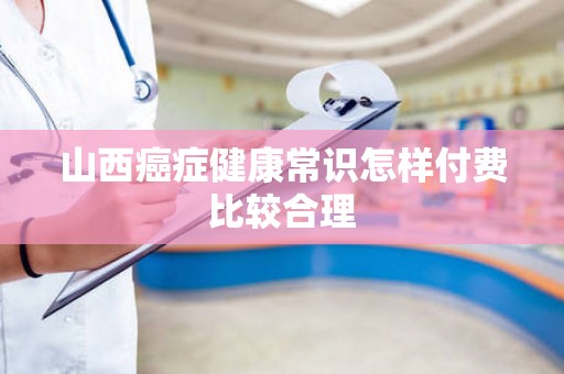 山西癌症健康常识怎样付费比较合理