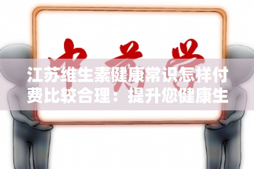 江苏维生素健康常识怎样付费比较合理：提升您健康生活的重要指南