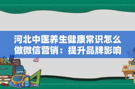 河北中医养生健康常识怎么做微信营销：提升品牌影响力的有效策略