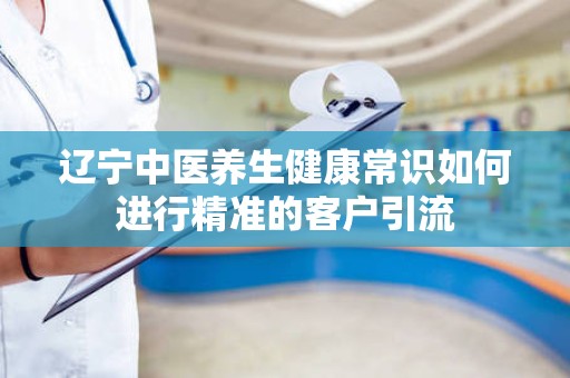 辽宁中医养生健康常识如何进行精准的客户引流