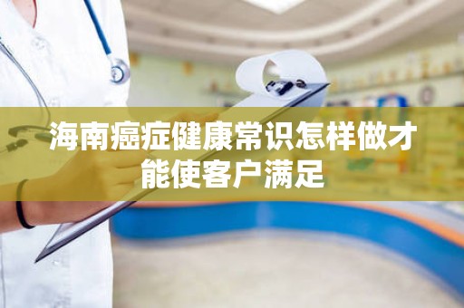 海南癌症健康常识怎样做才能使客户满足