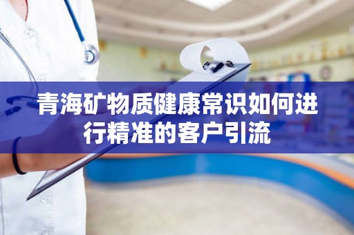 青海矿物质健康常识如何进行精准的客户引流