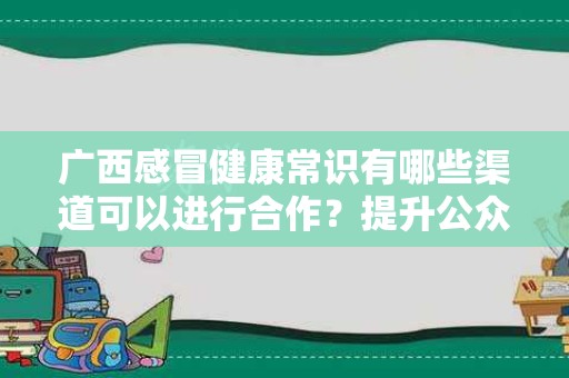广西感冒健康常识有哪些渠道可以进行合作？提升公众健康意识