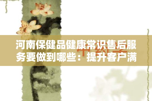 河南保健品健康常识售后服务要做到哪些：提升客户满意度的关键