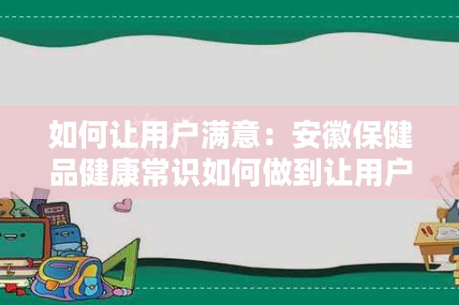 如何让用户满意：安徽保健品健康常识如何做到让用户满意