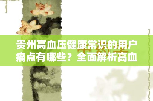 贵州高血压健康常识的用户痛点有哪些？全面解析高血压管理与预防