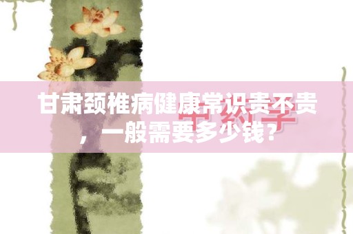 甘肃颈椎病健康常识贵不贵，一般需要多少钱？