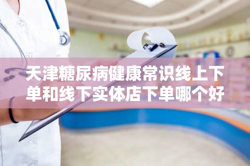 天津糖尿病健康常识线上下单和线下实体店下单哪个好？
