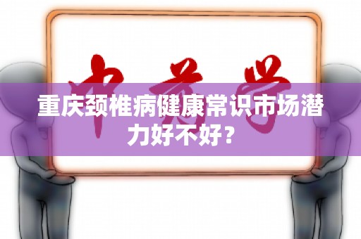 重庆颈椎病健康常识市场潜力好不好？