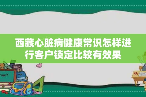 西藏心脏病健康常识怎样进行客户锁定比较有效果