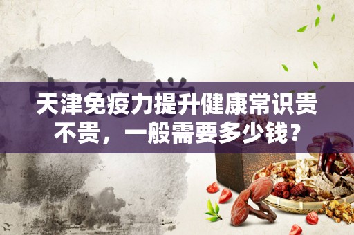 天津免疫力提升健康常识贵不贵，一般需要多少钱？
