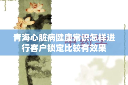 青海心脏病健康常识怎样进行客户锁定比较有效果