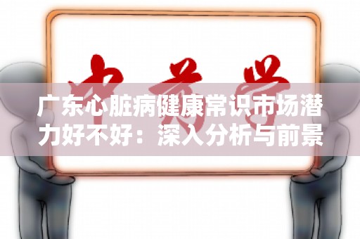 广东心脏病健康常识市场潜力好不好：深入分析与前景展望