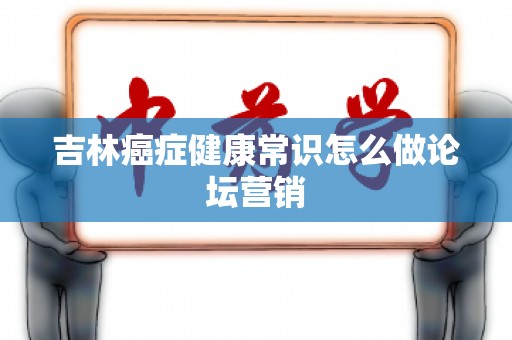 吉林癌症健康常识怎么做论坛营销