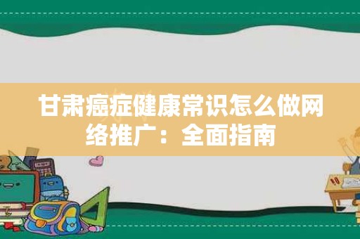 甘肃癌症健康常识怎么做网络推广：全面指南