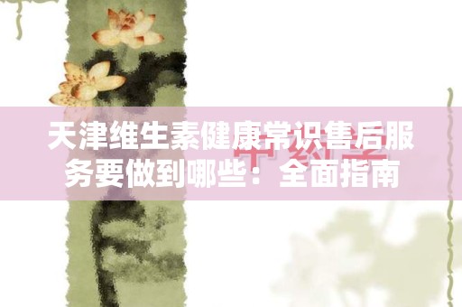 天津维生素健康常识售后服务要做到哪些：全面指南
