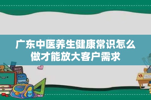广东中医养生健康常识怎么做才能放大客户需求