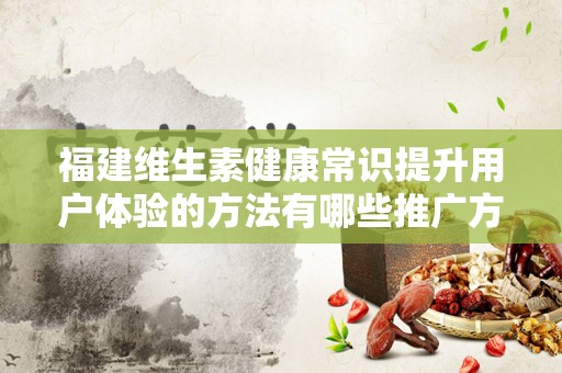 福建维生素健康常识提升用户体验的方法有哪些推广方式有哪些