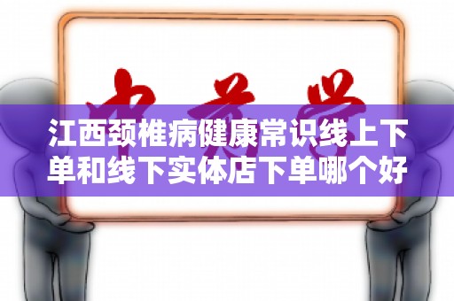 江西颈椎病健康常识线上下单和线下实体店下单哪个好？
