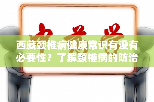 西藏颈椎病健康常识有没有必要性？了解颈椎病的防治与保健