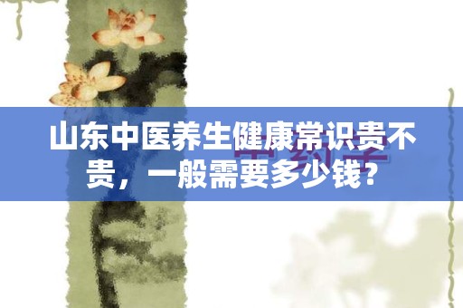 山东中医养生健康常识贵不贵，一般需要多少钱？