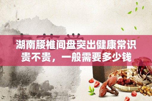 湖南腰椎间盘突出健康常识贵不贵，一般需要多少钱