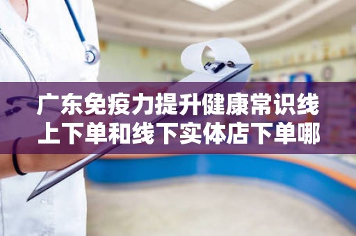 广东免疫力提升健康常识线上下单和线下实体店下单哪个好？