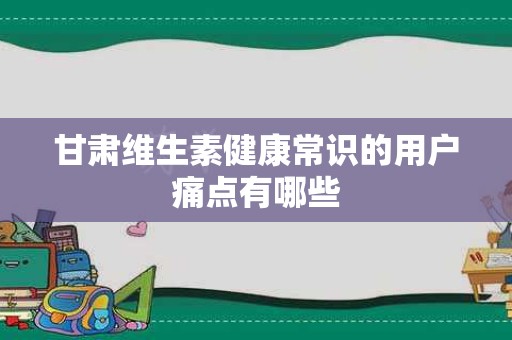 甘肃维生素健康常识的用户痛点有哪些