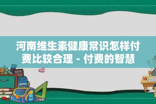 河南维生素健康常识怎样付费比较合理 - 付费的智慧